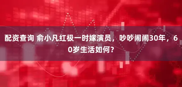 配资查询 俞小凡红极一时嫁演员，吵吵闹闹30年，60岁生活如何？