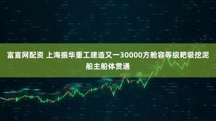 富宣网配资 上海振华重工建造又一30000方舱容等级耙吸挖泥船主船体贯通