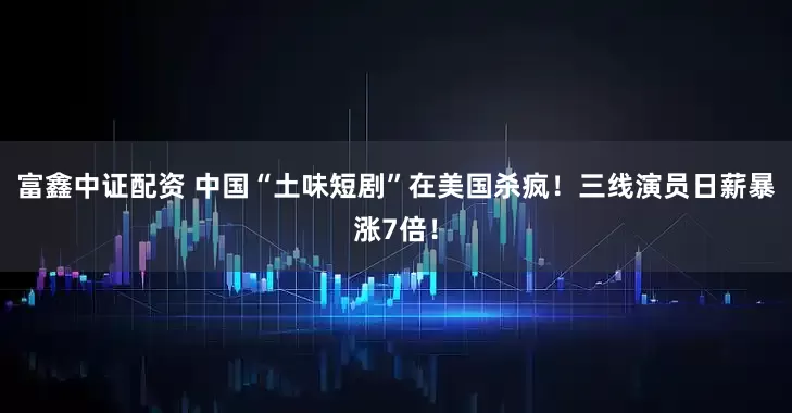 富鑫中证配资 中国“土味短剧”在美国杀疯！三线演员日薪暴涨7倍！