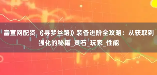 富宣网配资 《寻梦丝路》装备进阶全攻略：从获取到强化的秘籍_灵石_玩家_性能