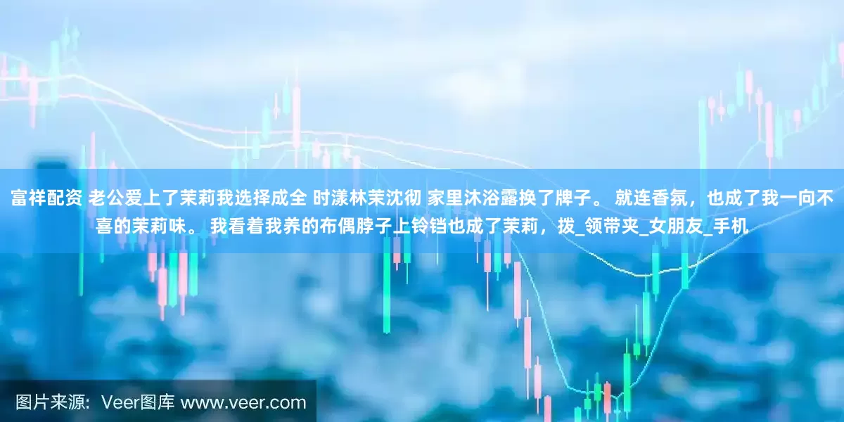 富祥配资 老公爱上了茉莉我选择成全 时漾林茉沈彻 家里沐浴露换了牌子。 　　就连香氛，也成了我一向不喜的茉莉味。 　　我看着我养的布偶脖子上铃铛也成了茉莉，拨_领带夹_女朋友_手机