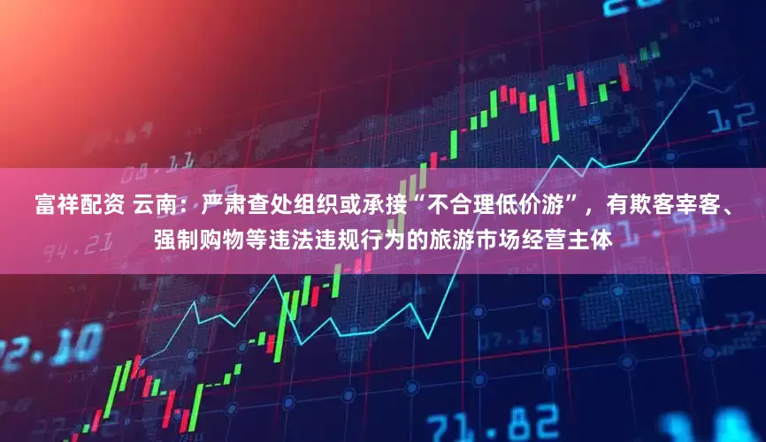 富祥配资 云南：严肃查处组织或承接“不合理低价游”，有欺客宰客、强制购物等违法违规行为的旅游市场经营主体