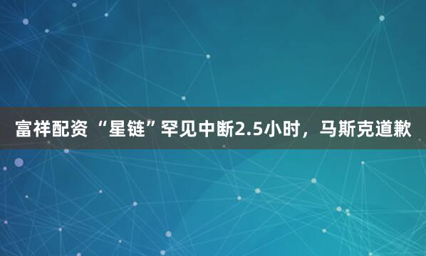 富祥配资 “星链”罕见中断2.5小时,马斯克道歉