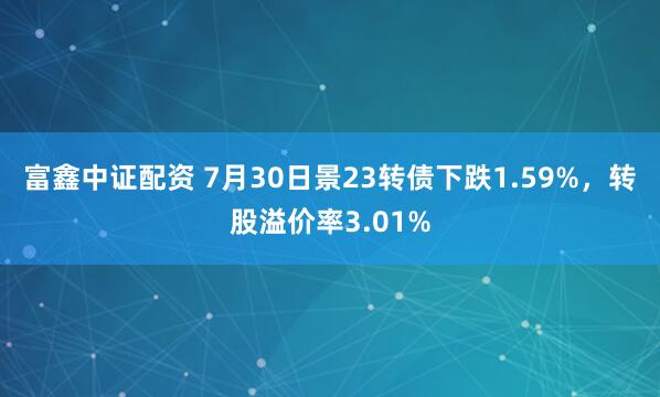 富鑫中证配资 7月30日景23转债下跌1.59%,转股溢价率3.01%