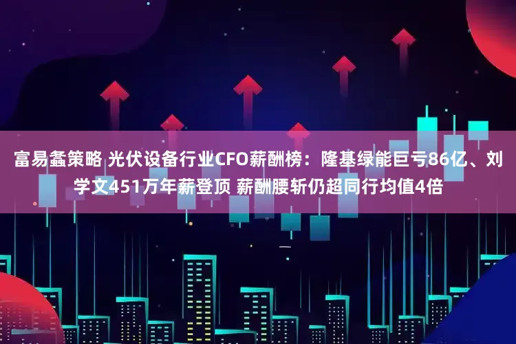 富易螽策略 光伏设备行业CFO薪酬榜:隆基绿能巨亏86亿、刘学文451万年薪登顶 薪酬腰斩仍超同行均值4倍