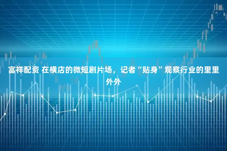 富祥配资 在横店的微短剧片场,记者“贴身”观察行业的里里外外