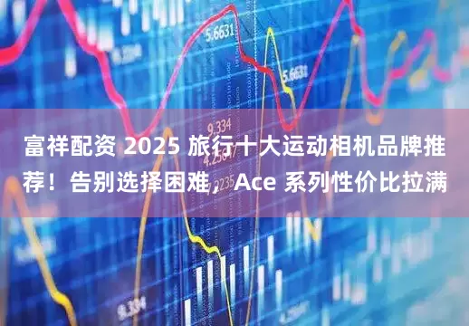 富祥配资 2025 旅行十大运动相机品牌推荐!告别选择困难,Ace 系列性价比拉满