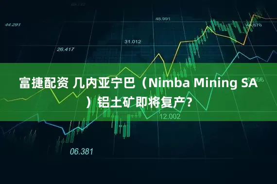 富捷配资 几内亚宁巴(Nimba Mining SA)铝土矿即将复产?
