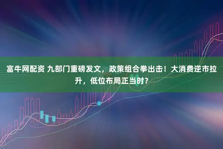 富牛网配资 九部门重磅发文,政策组合拳出击!大消费逆市拉升,低位布局正当时?