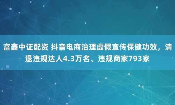 富鑫中证配资 抖音电商治理虚假宣传保健功效,清退违规达人4.3万名、违规商家793家