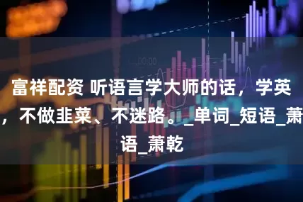 富祥配资 听语言学大师的话，学英语，不做韭菜、不迷路。_单词_短语_萧乾