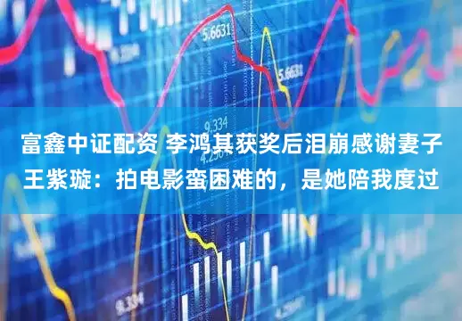富鑫中证配资 李鸿其获奖后泪崩感谢妻子王紫璇：拍电影蛮困难的，是她陪我度过