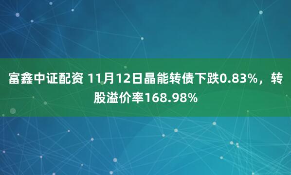 富鑫中证配资 11月12日晶能转债下跌0.83%，转股溢价率168.98%