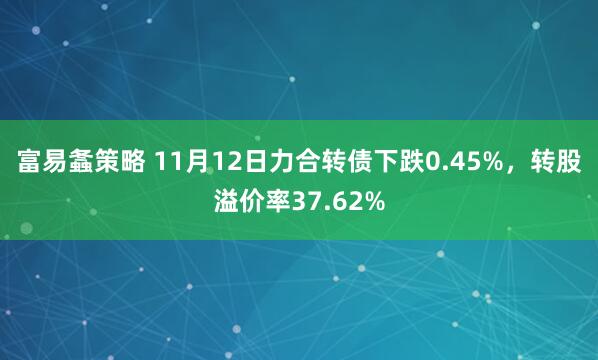 富易螽策略 11月12日力合转债下跌0.45%，转股溢价率37.62%