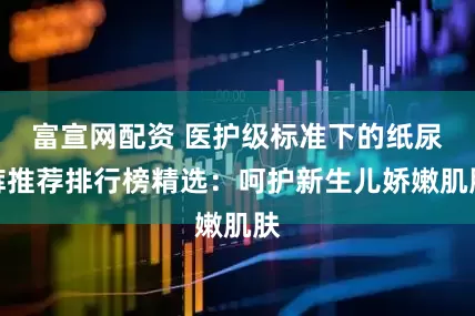富宣网配资 医护级标准下的纸尿裤推荐排行榜精选：呵护新生儿娇嫩肌肤