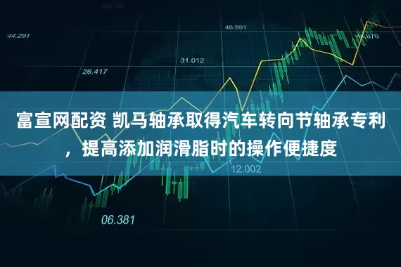 富宣网配资 凯马轴承取得汽车转向节轴承专利，提高添加润滑脂时的操作便捷度