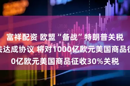 富祥配资 欧盟“备战”特朗普关税威胁：若无法达成协议 将对1000亿欧元美国商品征收30%关税