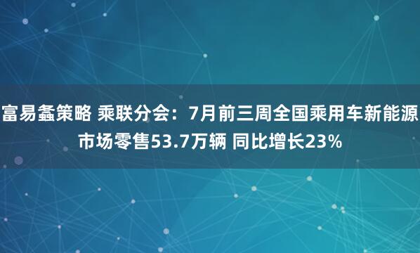 富易螽策略 乘联分会：7月前三周全国乘用车新能源市场零售53.7万辆 同比增长23%