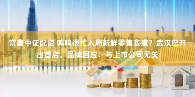 富鑫中证配资 鸣鸣很忙入局新鲜零售赛道？武汉已开出首店，品牌回应：与上市公司无关