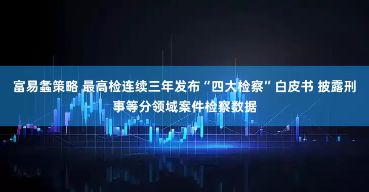 富易螽策略 最高检连续三年发布“四大检察”白皮书 披露刑事等分领域案件检察数据