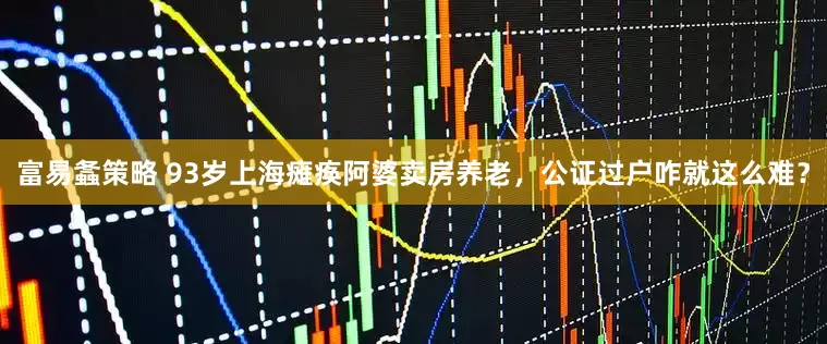 富易螽策略 93岁上海瘫痪阿婆卖房养老，公证过户咋就这么难？