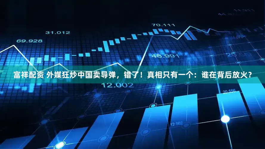 富祥配资 外媒狂炒中国卖导弹,错了!真相只有一个:谁在背后放火?