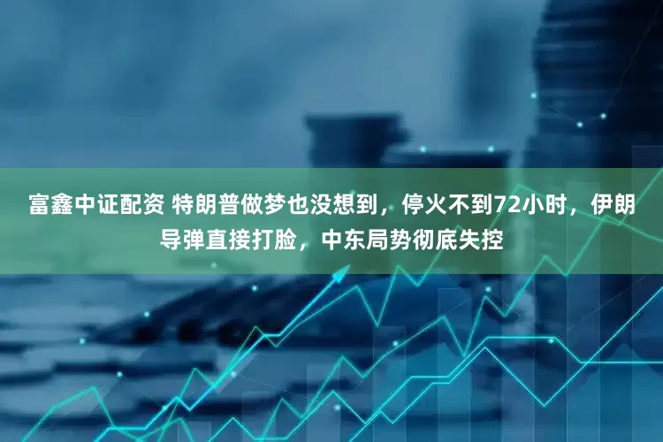 富鑫中证配资 特朗普做梦也没想到，停火不到72小时，伊朗导弹直接打脸，中东局势彻底失控