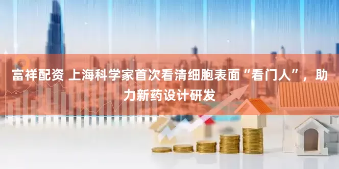富祥配资 上海科学家首次看清细胞表面“看门人”，助力新药设计研发