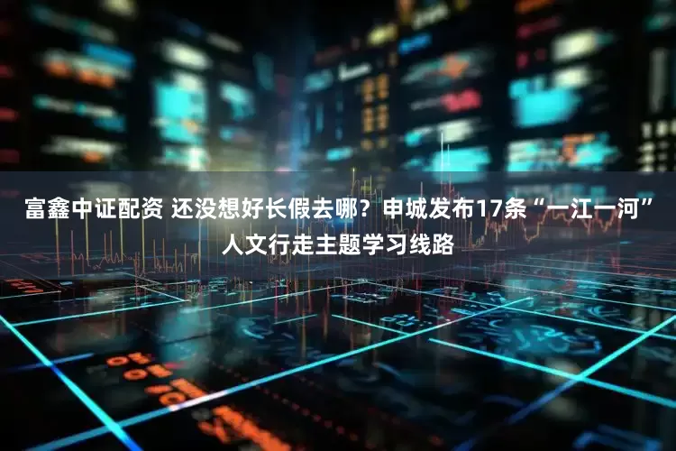 富鑫中证配资 还没想好长假去哪？申城发布17条“一江一河”人文行走主题学习线路